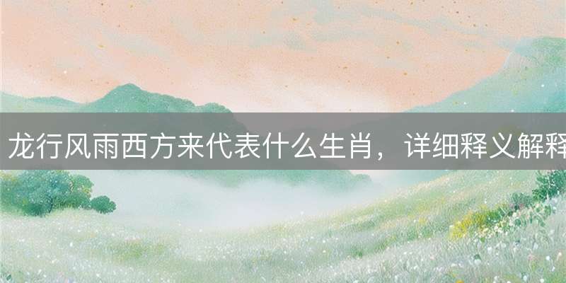 龙行风雨西方来代表什么生肖，详细释义解释落实