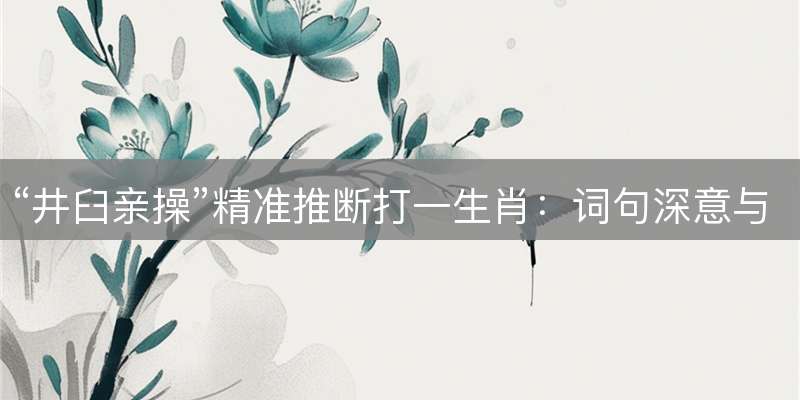 “井臼亲操”精准推断打一生肖：词句深意与最佳解析