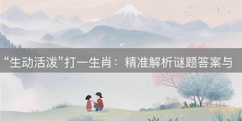 “生动活泼”打一生肖：精准解析谜题答案与生肖释义