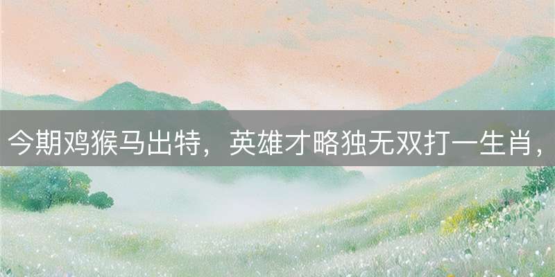 今期鸡猴马出特，英雄才略独无双打一生肖，最佳成语释义解析