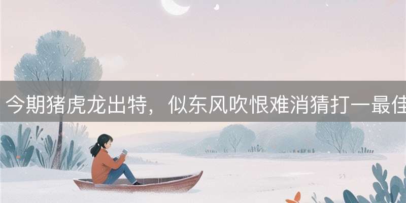 今期猪虎龙出特，似东风吹恨难消猜打一最佳精准生肖精选词语答解赏析